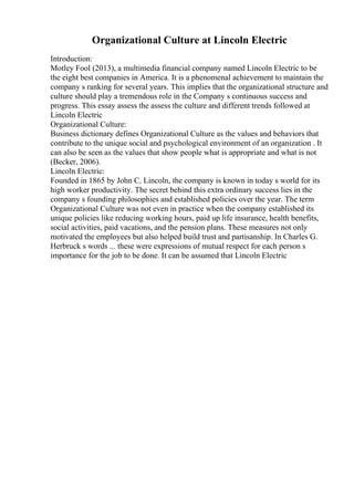 Organizational Culture at Lincoln Electric
Introduction:
Motley Fool (2013), a multimedia financial company named Lincoln Electric to be
the eight best companies in America. It is a phenomenal achievement to maintain the
company s ranking for several years. This implies that the organizational structure and
culture should play a tremendous role in the Company s continuous success and
progress. This essay assess the assess the culture and different trends followed at
Lincoln Electric
Organizational Culture:
Business dictionary defines Organizational Culture as the values and behaviors that
contribute to the unique social and psychological environment of an organization . It
can also be seen as the values that show people what is appropriate and what is not
(Becker, 2006).
Lincoln Electric:
Founded in 1865 by John C. Lincoln, the company is known in today s world for its
high worker productivity. The secret behind this extra ordinary success lies in the
company s founding philosophies and established policies over the year. The term
Organizational Culture was not even in practice when the company established its
unique policies like reducing working hours, paid up life insurance, health benefits,
social activities, paid vacations, and the pension plans. These measures not only
motivated the employees but also helped build trust and partisanship. In Charles G.
Herbruck s words ... these were expressions of mutual respect for each person s
importance for the job to be done. It can be assumed that Lincoln Electric
 