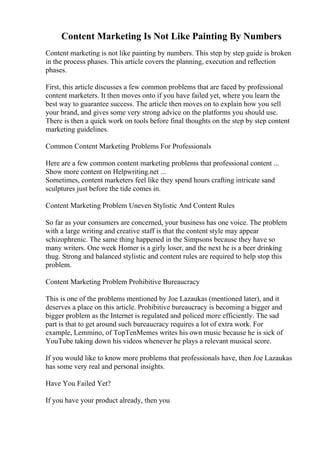 Content Marketing Is Not Like Painting By Numbers
Content marketing is not like painting by numbers. This step by step guide is broken
in the process phases. This article covers the planning, execution and reflection
phases.
First, this article discusses a few common problems that are faced by professional
content marketers. It then moves onto if you have failed yet, where you learn the
best way to guarantee success. The article then moves on to explain how you sell
your brand, and gives some very strong advice on the platforms you should use.
There is then a quick work on tools before final thoughts on the step by step content
marketing guidelines.
Common Content Marketing Problems For Professionals
Here are a few common content marketing problems that professional content ...
Show more content on Helpwriting.net ...
Sometimes, content marketers feel like they spend hours crafting intricate sand
sculptures just before the tide comes in.
Content Marketing Problem Uneven Stylistic And Content Rules
So far as your consumers are concerned, your business has one voice. The problem
with a large writing and creative staff is that the content style may appear
schizophrenic. The same thing happened in the Simpsons because they have so
many writers. One week Homer is a girly loser, and the next he is a beer drinking
thug. Strong and balanced stylistic and content rules are required to help stop this
problem.
Content Marketing Problem Prohibitive Bureaucracy
This is one of the problems mentioned by Joe Lazaukas (mentioned later), and it
deserves a place on this article. Prohibitive bureaucracy is becoming a bigger and
bigger problem as the Internet is regulated and policed more efficiently. The sad
part is that to get around such bureaucracy requires a lot of extra work. For
example, Lemmino, of TopTenMemes writes his own music because he is sick of
YouTube taking down his videos whenever he plays a relevant musical score.
If you would like to know more problems that professionals have, then Joe Lazaukas
has some very real and personal insights.
Have You Failed Yet?
If you have your product already, then you
 