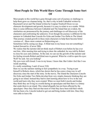 Most People In This World Have Gone Through Some Sort
Of
Most people in this world have gone through some sort of journey or challenge to
help them grow as a human being. So, that is why in both Cathedral written by
Raymond Carver and The Island written by Caspian Tredwell Owen we see
character development and growth, because it is easy to relate to as a reader. While
there is some difference between Cathedral and The Island that are evident, the
similarities are pronounced by the journey and challenges to self discovery of the
characters and confronting the unknown. Even though the journey is different for the
narrator in Cathedral than Lincoln Six Echo and Jordan Two Delta in The Island.
That journey created growth in these main characters to help them become better
versions of... Show more content on Helpwriting.net ...
Sometimes led by seeing eye dogs. A blind man in my house was not something I
looked forward to. (Carver 200).
We realize that the narrator did not think much of Robert even before he has ever
met him. After meeting him and trying to draw the cathedral, he was told by Robert
to close his eyes and continue. At the end, we can see the growth of the narrator and
his feeling towards Robert and blind men in general. When he s told to open his eyes:
Well? he said. Are you looking?
My eyes were still closed. I was in my house. I knew that. But I didn t feel like I was
inside anything.
It s really something, I said. (Craver 210)
Here we see the narrator starting to feel sympathetic in a way. Trying to put
himself in Roberts shoes, which has shown that he has come a long way in self
discovery since the start of the story. In the movie, The Island the characters Lincoln
Six Echo and Jordan Two Delta develop from very simple character thinking they are
going to an island. Instead they had to start learning about how to live in the real
world and learn why they were created. When we meet both Lincoln and Jordan
they think they are living in a world during an apocalypse and that there is a lottery
that sends them to an island. This island allegedly has not been affected by the
apocalypse. Once they find out that most of what they have been told their whole
life has been a lie, Lincoln looked to get out and bring Jordan with him. Once they
were able to leave the
 