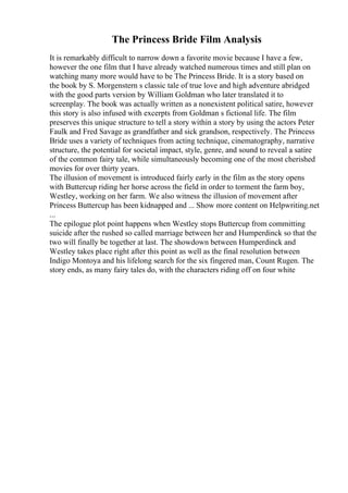 The Princess Bride Film Analysis
It is remarkably difficult to narrow down a favorite movie because I have a few,
however the one film that I have already watched numerous times and still plan on
watching many more would have to be The Princess Bride. It is a story based on
the book by S. Morgenstern s classic tale of true love and high adventure abridged
with the good parts version by William Goldman who later translated it to
screenplay. The book was actually written as a nonexistent political satire, however
this story is also infused with excerpts from Goldman s fictional life. The film
preserves this unique structure to tell a story within a story by using the actors Peter
Faulk and Fred Savage as grandfather and sick grandson, respectively. The Princess
Bride uses a variety of techniques from acting technique, cinematography, narrative
structure, the potential for societal impact, style, genre, and sound to reveal a satire
of the common fairy tale, while simultaneously becoming one of the most cherished
movies for over thirty years.
The illusion of movement is introduced fairly early in the film as the story opens
with Buttercup riding her horse across the field in order to torment the farm boy,
Westley, working on her farm. We also witness the illusion of movement after
Princess Buttercup has been kidnapped and ... Show more content on Helpwriting.net
...
The epilogue plot point happens when Westley stops Buttercup from committing
suicide after the rushed so called marriage between her and Humperdinck so that the
two will finally be together at last. The showdown between Humperdinck and
Westley takes place right after this point as well as the final resolution between
Indigo Montoya and his lifelong search for the six fingered man, Count Rugen. The
story ends, as many fairy tales do, with the characters riding off on four white
 