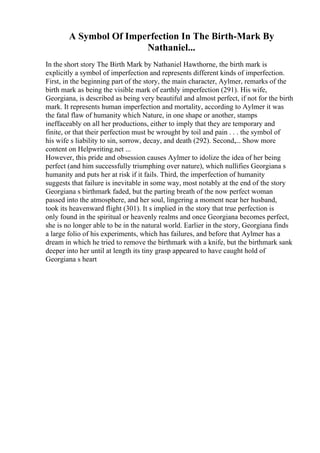 A Symbol Of Imperfection In The Birth-Mark By
Nathaniel...
In the short story The Birth Mark by Nathaniel Hawthorne, the birth mark is
explicitly a symbol of imperfection and represents different kinds of imperfection.
First, in the beginning part of the story, the main character, Aylmer, remarks of the
birth mark as being the visible mark of earthly imperfection (291). His wife,
Georgiana, is described as being very beautiful and almost perfect, if not for the birth
mark. It represents human imperfection and mortality, according to Aylmer it was
the fatal flaw of humanity which Nature, in one shape or another, stamps
ineffaceably on all her productions, either to imply that they are temporary and
finite, or that their perfection must be wrought by toil and pain . . . the symbol of
his wife s liability to sin, sorrow, decay, and death (292). Second,... Show more
content on Helpwriting.net ...
However, this pride and obsession causes Aylmer to idolize the idea of her being
perfect (and him successfully triumphing over nature), which nullifies Georgiana s
humanity and puts her at risk if it fails. Third, the imperfection of humanity
suggests that failure is inevitable in some way, most notably at the end of the story
Georgiana s birthmark faded, but the parting breath of the now perfect woman
passed into the atmosphere, and her soul, lingering a moment near her husband,
took its heavenward flight (301). It s implied in the story that true perfection is
only found in the spiritual or heavenly realms and once Georgiana becomes perfect,
she is no longer able to be in the natural world. Earlier in the story, Georgiana finds
a large folio of his experiments, which has failures, and before that Aylmer has a
dream in which he tried to remove the birthmark with a knife, but the birthmark sank
deeper into her until at length its tiny grasp appeared to have caught hold of
Georgiana s heart
 