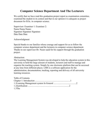 Computer Science Department And The Lecturers
We certify that we have read this graduation project report as examination committee,
examined the student in its contest and that in our opinion it is adequate as project
document for B.Sc. in computer science.
Supervisor: Examiner 1: Examiner 2:
Name:Name:Name:
Signature Signature Signature
Date Date Date
Acknowledgment
Special thanks to our families whose courage and support for us to follow the
computer science department and the lecturers in computer science department.
Thanks to our supervisor Dr. Nazar saaid for his support through the graduation
project.
Abstraction:
The Learning Management System was developed to help the education system in this
university to hold the large amount of students, lecturers and staff to manage and
organize the teaching system. Simply by one electronic platform that can be accessed
at any time from different places. LMS is a software application for the
administration, documentation, tracking, reporting and delivery of all university
learning resources.
Table of Contents
Chapter 1: Introduction ................................................................1
1.1Learning Management system In General .........................................2
1.2Justification ...........................................................................2
1.3The
 
