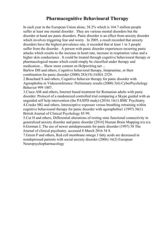 Pharmacognitive Behavioural Therapy
In each year in the European Union alone, 38.2% which is 164.7 million people
suffer at least one mental disorder . They are various mental disorders but the
disorder at hand are panic disorders. Panic disorder is an effect from anxiety disorder
which involves triggering fear and worry . In 2005, a result recorded that anxiety
disorders have the highest prevalence rate, it recorded that at least 1 in 3 people
suffer from the disorder . A person with panic disorder experiences recurring panic
attacks which results to the increase in heart rate, increase in respiration value and a
higher skin conductance . It could be treated through cognitive behavioural therapy or
pharmacological means which could simply be classified under therapy and
medication.... Show more content on Helpwriting.net ...
Barlow DH and others, Cognitive behavioral therapy, Imipramine, or their
combination for panic disorder (2000) 283(19) JAMA 2529.
2.Bouchard S and others, Cognitive behavior therapy for panic disorder with
Agoraphobia in Videoconference: Preliminary results (2000) 3(6) CyberPsychology
Behavior 999 1007.
3.Ciuca AM and others, Internet based treatment for Romanian adults with panic
disorder: Protocol of a randomized controlled trial comparing a Skype guided with an
unguided self help intervention (the PAXPD study) (2016) 16(1) BMC Psychiatry.
4.Craske MG and others, Interoceptive exposure versus breathing retraining within
cognitive behavioural therapy for panic disorder with agoraphobia1 (1997) 36(1)
British Journal of Clinical Psychology 85 99.
5.Cui H and others, Differential alterations of resting state functional connectivity in
generalized anxiety disorder and panic disorder [2016] Human Brain Mapping n/a n/a.
6.Gorman J, The use of newer antidepressants for panic disorder (1997) 58 The
Journal of clinical psychiatry. accessed 8 March 2016 54 8.
7.Green P and others, Red cell membrane omega 3 fatty acids are decreased in
nondepressed patients with social anxiety disorder (2006) 16(2) European
Neuropsychopharmacology
 