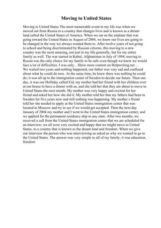 Moving to United States
Moving to United States The most memorable event in my life was when we
moved out from Russia to a country that changes lives and is known as a dream
land called the United States of America. When we sat on the airplane that was
going toward the United States in August of 2004, we knew our lives are going to
be changed in the way we always wanted them to. After twelve years of not going
to school and being discriminated by Russian citizens, this moving to a new
country was the most amazing, not just in my life generally, but for my entire
family as well. The war started in Kabul, Afghanistan in July of 1994; moving to
Russia was the only choice for my family to be safe even though we knew we would
face a lot of difficulties. I was only... Show more content on Helpwriting.net ...
We waited two years and nothing happened, our father was very sad and confused
about what he could do now. At the same time, he knew there was nothing he could
do; it was all up to the immigration center of Sweden to decide our future. Then one
day, it was our Holliday called Eid, my mother had her friend with her children over
at our house to have a dinner with us, and she told her that they are about to move to
United States the next month. My mother was very happy and excited for her
friend and asked her how she did it. My mother told her that my fathers had been in
Sweden for five years now and still nothing was happening. My mother s friend
told her she needed to apply at the United States immigration center that was
located in Moscow and try to see if we would get accepted. Then the next day
January of 2004 my mother and I went to the United States immigration center, and
we applied for the permanent residence ship to any state. After two months, we
received a call from the United States immigration center that we are scheduled for
an interview; we all were very excited and happy that we might move to United
States, to a country that is known as the dream land and freedom. When we give
our interview the person who was interviewing us asked us why we wanted to go to
the United States. The answer was very simple to all of my family; it was education,
freedom
 