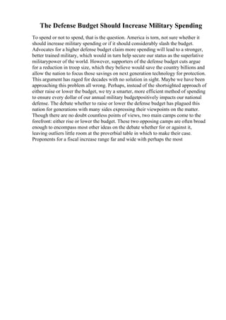 The Defense Budget Should Increase Military Spending
To spend or not to spend, that is the question. America is torn, not sure whether it
should increase military spending or if it should considerably slash the budget.
Advocates for a higher defense budget claim more spending will lead to a stronger,
better trained military, which would in turn help secure our status as the superlative
militarypower of the world. However, supporters of the defense budget cuts argue
for a reduction in troop size, which they believe would save the country billions and
allow the nation to focus those savings on next generation technology for protection.
This argument has raged for decades with no solution in sight. Maybe we have been
approaching this problem all wrong. Perhaps, instead of the shortsighted approach of
either raise or lower the budget, we try a smarter, more efficient method of spending
to ensure every dollar of our annual military budgetpositively impacts our national
defense. The debate whether to raise or lower the defense budget has plagued this
nation for generations with many sides expressing their viewpoints on the matter.
Though there are no doubt countless points of views, two main camps come to the
forefront: either rise or lower the budget. These two opposing camps are often broad
enough to encompass most other ideas on the debate whether for or against it,
leaving outliers little room at the proverbial table in which to make their case.
Proponents for a fiscal increase range far and wide with perhaps the most
 
