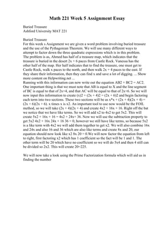 Math 221 Week 5 Assignment Essay
Buried Treasure
Ashford University MAT 221
Buried Treasure
For this week s Assignment we are given a word problem involving buried treasure
and the use of the Pythagorean Theorem. We will use many different ways to
attempt to factor down the three quadratic expressions which is in this problem.
The problem is as, Ahmed has half of a treasure map, which indicates that the
treasure is buried in the desert 2x + 6 paces from Castle Rock. Vanessa has the
other half of the map. Her half indicates that to find the treasure, one must get to
Castle Rock, walk x paces to the north, and then walk 2x + 4 paces to the east. If
they share their information, then they can find x and save a lot of digging. ... Show
more content on Helpwriting.net ...
Running with this information can now write out the equation AB2 + BC2 = AC2.
One important thing is that we must note that AB is equal to X and the line segment
of BC is equal to that of 2x+4, and that AC will be equal to that of 2x+6. So we will
now input this information to create (x)2 + (2x + 4)2 = (2x + 6)2 and begin factoring
each term into two sections. These two sections will be as x*x + (2x + 4)(2x + 4) =
(2x + 6)(2x + 6). x times x is x2. An important tool to use now would be the FOIL
method, so we will take (2x + 4)(2x + 4) and create 4x2 + 16x + 16. Right off the bat
we notice that we have like terms. So we will add x2 to 4x2 to get 5x2. This will
create 5x2 + 16x + 16 = 4x2 + 24x+ 36. Now we will use the subtraction property to
get 5x2 4x2 + 16x 24x + 16 36 = 0, however we still have like terms, so because 5x2
is a like term with 4x2 we will add them together to get x2. We will also combine 16x
and 24x and also 16 and 36 which are also like terms and create 8x and 20, our
equation should now look like x2 8x 20 = 0.We will now factor the equation from left
to right, first factoring x2 which has 1 coefficient so the fact will be 1 and 1. The
other term will be 20 which have no coefficient so we will do 5x4 and then 4 still can
be divided so 2x2. This will create 20=225.
We will now take a look using the Prime Factorization formula which will aid us in
finding the number
 