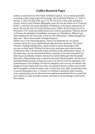 Galileo Research Paper
Galileo, or also known as The Father of Modern science , was an Italian polymath,
or someone with a large range of knowledge, who lived from February 15, 1564, to
January 8, 1642, He died at the age of 78. He was born in Pisa, Italy and died in
Arcetri, which is near Florence (Biography.com). He was the oldest son of Vincenzo
Galilei, a musician who made important contributions to the theory and practice of
music. He was the first of six kids (History.com). Galileo and his family moved to
Florencein 1574, where the Galilei family has lived for generations. When he arrived
in Florence, he attended a Camaldolese monastery in Vallombrosa. When he got
older enrolled into the University of Pisa in 1581 (Britannica). Galileo brought new
ideas and... Show more content on Helpwriting.net ...
Galileo was a very interesting person. There is no doubt that he was a great
scientist, but he also was a mathematician, physicist and a professor. He refuted
Aristotle s finding multiple times, and he turned everyone knowledge of the
universe on their heads. Without his discoveries, astronauts and scientist today
would not be able to do their jobs if they still believed the Heliocentric Theory. In
his earlier days, he was convicted of heresy, meaning, he has been accused of not
believing in an orthodox religion, because his claims challenged what the people
believed in. When Galileo met a woman by the name Marina Gamba, who he never
married probably because of financial issues or he did not want his reputation to be
ruined because of his children. He had two daughters and a son out of wedlock. His
daughters being Virgina and Liva, and a son named Vincenzo. Galileo was worried
that his daughters would not marry well, so when they were older, he had them enter
a convent (biography.com). A convent is a Christian community under monastic
vows, meaning they are not allowed to love and must spend their life on a search for
god. Galileo is a truly powerful scientist, and most of our knowledge would not be
here without
 