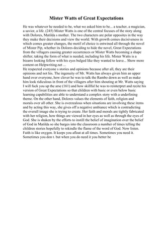 Mister Watts of Great Expectations
He was whatever he needed to be, what we asked him to be... a teacher, a magician,
a savior, a life. (245) Mister Watts is one of the central focuses of the story along
with Dolores, Matilda s mother. The two characters are polar opposites in the way
they make their decisions and view the world. With growth comes decisiveness in
which comes greater changes, the motif of choice is entwined all through the novel
of Mister Pip, whether its Dolores deciding to hide the novel, Great Expectations
from the villagers causing greater occurrences or Mister Watts becoming a shape
shifter; taking the form of what is needed, including his life. Mister Watts is a
bizarre looking fellow with his eyes bulged like they wanted to leave... Show more
content on Helpwriting.net ...
He respected everyone s stories and opinions because after all, they are their
opinions and not his. The ingenuity of Mr. Watts has always given him an upper
hand over everyone, how clever he was to talk the Rambo down as well as make
him look ridiculous in front of the villagers after him shouting at Mr. Watts saying
I will fuck you up the arse (161) and how skillful he was to reinterpret and recite his
version of Great Expectations so that children with basic or even below basic
learning capabilities are able to understand a complex story with a underlining
theme. On the other hand, Dolores values the elements of faith, religion and
morals over all other. She is overzealous when situations are involving these items
and by acting this way, she gives off a negative ambiance which is contradicting
the overall image she is trying to create. Her faith and morals are tightly fabricated
with her religion, how things are viewed in her eyes as well as through the eyes of
God. She is shaken by the efforts to instill the belief of imagination over the belief
of God in Matilda so she barges into the classroom a number of times telling the
children stories hopefully to rekindle the flame of the word of God. Now listen.
Faith is like oxygen. It keeps you afloat at all times. Sometimes you need it.
Sometimes you don t. but when you do need it you better be
 