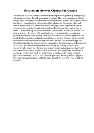 Relationship Between Cinema And Cinema
Architecture is a slow and mute medium that is experienced gradually and spatially,
often presented to us through a sequence of images. The mere arrangement of these
images has a direct impact on the way we experience and interact with a space, which
is explicitly in conjunction with the discipline of cinema. Cinema, as a fast and
transparent medium, has an uncanny ability to magnify and augment this spatial
experience through the strategic manipulation of the composition seen within a
frame. The relationship between cinema and architectureis evident, on account that
cinema employs the power of a narrativeto convey a meaningful message, and
pictorial symbolism in its framing of architecture. However, excluding the obvious
parallels of composition and organization between the two forms of art, they differ
quite definitively on the basis of representation. As such, the presented approach
attempts to identify the relevant narrative concepts within architecture and cinema so
as to reveal the hidden undertone that may or may not directly influence our
experience of a space. Storytelling, as a form of narrative, is experienced cerebrally
and has enabled cultures to immortalize their fables and encounters. Architectural
narratives, on the other hand, are experienced spatially, i.e. through a series of
physical patterns and concepts that articulate place and meaning within a physical
structure. Per se, architecture and architects, through the weaving of a compelling
narrative,
 