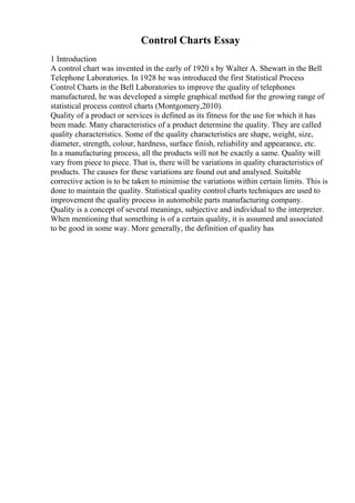 Control Charts Essay
1 Introduction
A control chart was invented in the early of 1920 s by Walter A. Shewart in the Bell
Telephone Laboratories. In 1928 he was introduced the first Statistical Process
Control Charts in the Bell Laboratories to improve the quality of telephones
manufactured, he was developed a simple graphical method for the growing range of
statistical process control charts (Montgomery,2010).
Quality of a product or services is defined as its fitness for the use for which it has
been made. Many characteristics of a product determine the quality. They are called
quality characteristics. Some of the quality characteristics are shape, weight, size,
diameter, strength, colour, hardness, surface finish, reliability and appearance, etc.
In a manufacturing process, all the products will not be exactly a same. Quality will
vary from piece to piece. That is, there will be variations in quality characteristics of
products. The causes for these variations are found out and analysed. Suitable
corrective action is to be taken to minimise the variations within certain limits. This is
done to maintain the quality. Statistical quality control charts techniques are used to
improvement the quality process in automobile parts manufacturing company.
Quality is a concept of several meanings, subjective and individual to the interpreter.
When mentioning that something is of a certain quality, it is assumed and associated
to be good in some way. More generally, the definition of quality has
 
