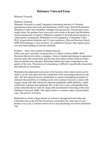 Delemare Vineyard Essay
Delamere Vineyard
Delamere Vineyard
Delamere Vineyard is a small, integrated winemaking business in Tasmania,
specializing in pinot noir (red) and chardonnay (white) wines. Richard Richardson,
Delamere s owner and winemaker, manages and operates the vineyard and winery
largely alone. His products have won praise and awards in the past, but Richardson
strives continuously to improve. Delamere competes in the high priced segment, in
which quality is paramount. Richardson is well equipped as a winemaker with a
Ph.D. in agricultural chemistry and 15 years experience. (Harvard Business School,
2000) Winemaking is a very exclusive, yet competitive business that requires great
care and understanding of customer demands.
Problem ... Show more content on Helpwriting.net ...
Often, your gut is just plain wrong because it s subject to biases (HBR, 2001).
Decisions that involve where a company s future is headed and changes in operations
must be made with a clear head, and the long time notion of three heads are better
than one should come into play. Richardson admits that sales is dependent on the
quality of the wine. The process of winemaking is difficult to specifically characterize
and replicate for consistency.
Richardson has pinpointed some areas in his business where improvement can be
made to set his wine apart from the competition while increasing productivity and
sales. His first option involves consideration to amend winemaking procedures to
eliminate the possibility of oxidation as the wine matured. Excessive contact with
oxygen, along with other chemicals, induced compounds called aldehydes, which
could create a distinct and unpleasant flaw in the wine s taste, unforgettable bitter
aroma somewhat akin to stale oil, along with an unattractive browning of the color
(Delamere Vineyard, 2000). This option leads to a constant output of good quality
wine. This process will allow
Richardson to attract a large amount of customers through both mail order and
wholesalers due to the fact that this process can produce the same type of wine
product every year. Customers tend to feel at ease purchasing wine from distributors
who
 