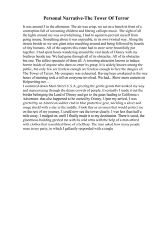 Personal Narrative-The Tower Of Terror
It was around 5 in the afternoon. The air was crisp, we sat on a bench in front of a
contraption full of screaming children and blaring calliope music. The sight of all
the lights around me was overwhelming, I had to squint to prevent myself from
going insane. Something about it was enjoyable, in its own twisted way. Along the
streets beside us we saw giant mice marching around and being followed by hoards
of tiny humans. All of the aspects this estate had in store were beautifully put
together. I had spent hours wandering around the vast lands of Disney with my
brethren beside me. We had gone through all of its obstacles. All of its obstacles
but one. The tallest spectacle of them all. A towering attraction known to induce
horror inside of anyone who dares to enter its grasp. It is widely known among the
public, but only few are fearless enough are fearless enough to face the dangers of:
The Tower of Terror. My company was exhausted. Having been awakened in the wee
hours of morning took a toll on everyone involved. We had... Show more content on
Helpwriting.net ...
I sauntered down Main Street U.S.A, greeting the gentle giants that walked my way
and maneuvering through the dense crowds of people. Eventually I made it out the
border belonging the Land of Disney and got to the gates leading to California s
Adventure, that also happened to be owned by Disney. Upon my arrival, I was
greeted by an American soldier clad in blue protective gear, wielding a silver and
rouge shield with a star in the middle. I took this as an omen that would protect me
on the rest of my journey. I could now see the tower clearly. I was less than half a
mile away. I trudged on, until I finally made it to my destination. There it stood, the
ginormous building greeted me with its cold arms with the help of a man attired
with clothes that resembled those of a bellhop. The man asked how many people
were in my party, to which I gallantly responded with a single
 