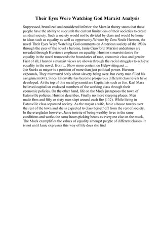 Their Eyes Were Watching God Marxist Analysis
Suppressed, brutalized and considered inferior; the Marxist theory states that these
people have the ability to succumb the current limitations of their societies to create
an ideal society. Such a society would not be divided by class and would be home
to ideas such as equality as well as opportunity.Written by Zora Neale Hurston, the
novel Their Eyes Were Watching God comments on American society of the 1930s
through the eyes of the novel s heroine, Janie Crawford. Marxist undertones are
revealed through Hurston s emphases on equality. Hurston s marxist desire for
equality in the novel transcends the boundaries of race, economic class and gender.
First of all, Hurston s marxist views are shown through the racial struggles to achieve
equality in the novel. Born ... Show more content on Helpwriting.net ...
Joe Starks as mayor is a position of more than just political power. Hurston
expounds, They murmured hotly about slavery being over, but every man filled his
assignment (47). Since Eatonville has become prosperous different class levels have
developed. At the top of this social pyramid are Capitalists such as Joe. Karl Marx
believed capitalists enslaved members of the working class through their
economic policies. On the other hand, life on the Muck juxtaposes the town of
Eatonville policies. Hurston describes, Finally no more sleeping places. Men
made fires and fifty or sixty men slept around each fire (132). While living in
Eatonville class separated society. As the mayor s wife, Janie s house towers over
the rest of the town and she is expected to class herself off from the rest of society.
In the everglades however, Janie instrite of being wealthy lives in the same
conditions and works the same hours picking beans as everyone else on the muck.
The Muck exemplifies the values of equality amongst people of different classes. It
is not until Janie expresses this way of life does she find
 