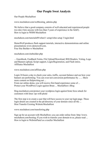 Our People Swot Analysis
Our People MochaHost
www.mochahost.com/webhosting_admins.php
We believe that a good company consists of well educated and experienced people
(we don t hire anyone with less than 5 years of experience in the field!).
How to login to WHM MochaHost
mochahost.com/tutorials09/whm11 setup/whm setup 3 login.html
DemoWolf produces flash support tutorials, interactive demonstrations and online
presentations www.demowolf.com.
Free Site Builder w MochaHost
mochahost.com/sitebuilder.php
... Guestbook, Feedback Forms, File Upload/Download, RSS Readers, Voting, Logo
and Banners upload, Script support, Login/Registration, and Flash intros.
Affiliates MochaHost
www.mochahost.com/affiliate.php
Login 24 hours a day to check your sales, traffic, account balance and see how your
banners are performing. You can even test conversion performance by ...... Show
more content on Helpwriting.net ...
From our online demo, you will receive first hand experience some of ...
Protect your WordPress Login against Brute ... MochaHost s Blog
blog.mochahost.com/protect your wordpress login against brute force attack for
customers with linux vps with plesk/
The first step is to create a user that will have access to your wp login page. These
login details are created in the pd directory of your domain since all the ...
Host Transfer Existing WebsiteMochaHost
www.mochahost.com/transferring.php
Sign up for an account with MochaHost; you can order online from: http://www.
mochahost.com/hosting; If you wish to transfer your domain to us, please read ...
How to login to WebsitePanel as a reseller MochaHost
 