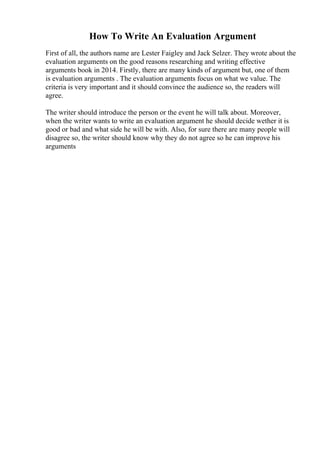 How To Write An Evaluation Argument
First of all, the authors name are Lester Faigley and Jack Selzer. They wrote about the
evaluation arguments on the good reasons researching and writing effective
arguments book in 2014. Firstly, there are many kinds of argument but, one of them
is evaluation arguments . The evaluation arguments focus on what we value. The
criteria is very important and it should convince the audience so, the readers will
agree.
The writer should introduce the person or the event he will talk about. Moreover,
when the writer wants to write an evaluation argument he should decide wether it is
good or bad and what side he will be with. Also, for sure there are many people will
disagree so, the writer should know why they do not agree so he can improve his
arguments
 