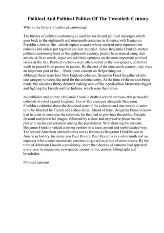 Political And Political Politics Of The Twentieth Century
What is the history of political cartooning?
The history of political cartooning is used for social and political messages which
goes back to the eighteenth and nineteenth centuries in America with Benjamin
Franklin s Join or Die , which depicts a snake whose severed parts represent the
colonies and unless put together are sure to perish. Since Benjamin Franklin started
political cartooning back in the eighteenth century, people have started using their
artistic skills to attack, argue and add their opinions on the most important political
issues of the day. Political cartoons were often posted in the newspapers, posted on
walls or passed from person to person. By the end of the nineteenth century, they were
an important part of the ... Show more content on Helpwriting.net ...
Although there were four New England colonies, Benjamin Franklin gathered into
one category to stress the need for the colonial unity. At the time of the cartoonbeing
made, the colonists firmly debated making west of the Appalachian Mountains bigger
and fighting the French and the Indians, which were their allies.
As publisher and printer, Benjamin Franklin drafted several cartoons that persuaded
colonists to rebel against England. Join or Die appeared alongside Benjamin
Franklin s editorial about the disunited state of the colonies and that means to unite
or to be attacked by French and Indian allies. Ahead of time, Benjamin Franklin knew
that in order to convince the colonists, he first had to convince the public. Straight
forward and powerful images, followed by a clear and expressive prose has the
power to create conversation among the populations. With drawing the cartoon,
Benjamin Franklin voiced a strong opinion in a keen, potent and sophisticated way.
The second American cartoonist was not as famous as Benjamin Franklin was in
American history, his name was Paul Revere. Paul Revere was a silversmith and an
engraver who created incendiary cartoons disguised as prints of news events. By the
time of Abraham Lincoln s presidency, more than dozens of cartoons had appeared
every year in magazines, newspapers, penny prints, posters, lithographs and
broadsides.
Political cartoons
 