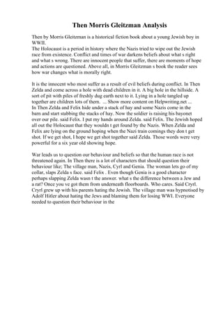 Then Morris Gleitzman Analysis
Then by Morris Gleitzman is a historical fiction book about a young Jewish boy in
WWII.
The Holocaust is a period in history where the Nazis tried to wipe out the Jewish
race from existence. Conflict and times of war darkens beliefs about what s right
and what s wrong. There are innocent people that suffer, there are moments of hope
and actions are questioned. Above all, in Morris Gleitzman s book the reader sees
how war changes what is morally right.
It is the innocent who most suffer as a result of evil beliefs during conflict. In Then
Zelda and come across a hole with dead children in it. A big hole in the hillside. A
sort of pit with piles of freshly dug earth next to it. Lying in a hole tangled up
together are children lots of them. ... Show more content on Helpwriting.net ...
In Then Zelda and Felix hide under a stack of hay and some Nazis come in the
barn and start stabbing the stacks of hay. Now the soldier is raising his bayonet
over our pile. said Felix. I put my hands around Zelda. said Felix. The Jewish hoped
all out the Holocaust that they wouldn t get found by the Nazis. When Zelda and
Felix are lying on the ground hoping when the Nazi train comings they don t get
shot. If we get shot, I hope we get shot together said Zelda. Those words were very
powerful for a six year old showing hope.
War leads us to question our behaviour and beliefs so that the human race is not
threatened again. In Then there is a lot of characters that should question their
behaviour like; The village man, Nazis, Cyrl and Genia. The woman lets go of my
collar, slaps Zelda s face. said Felix . Even though Genia is a good character
perhaps slapping Zelda wasn t the answer. what s the difference between a Jew and
a rat? Once you ve got them from underneath floorboards. Who cares. Said Cryrl.
Cryrl grew up with his parents hating the Jewish. The village man was hypnotised by
Adolf Hitler about hating the Jews and blaming them for losing WWI. Everyone
needed to question their behaviour in the
 