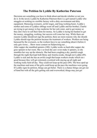 The Petition In Lyddie By Katherine Paterson
Decisions are something you have to think about and decide whether or not you
do it. In the novel, Lyddie by Katherine Paterson there is a girl named Lyddie who
struggles at working at a terrible factory with a dirty environment and dirty
equipment. Harassing overseers, awful wages, and long working hours. Lyddie s
mother and some of Lyddies siblings went off and Lyddie and her brother, Charlie
are trying to get money to buy medicine for her sick sister, and to get money so
they don t have to sell their farm for money. So Lyddie is trying her hardest to get
the money, struggling, working, but success will come her way. While there are
reasons Lyddie should not sign the petition, there are more reasons why she should.
Lyddie should sign the petition because the treatment of workers. Workers are being
harassed by the overseers, so the workers have to say something about it before it
only gets worse.... Show more content on Helpwriting.net ...
After supper she stumbled upstairs (100). Lyddie works so hard after supper she
goes upstairs to her room. She s so tired she can t even make it upstairs, so she
stumbles her way up the obstacle. She had been coughing a dry, painful cough
through the night that kept both Betsy and Amelia awake, though not Lyddie (89).
Lyddie is sick and she has an awful cough that keeps workers awake which isn t
good because they will get extremely overtired with staying up all night and
working really hard all day. They could not keep up the pace (89). The boss sped up
the machines and none of the girls could keep up the pace the machines were going.
If Lyddie signs he petition, things can get better. There is a chance things can get out
of hand but with all the girls getting sick and overworked, things may just get
 
