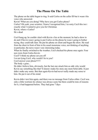 The Phone On The Table
The phone on the table began to ring. It said Carlos on the caller ID but it wasn t his
voice who answered.
Kevin? What are you doing? Why have you got Carlos phone?
Carlos? Oh yeah, your scientist, I knew I recognised him, I m sorry Cecil this isn t
exactly what I wanted to give you for Christmas
Kevin, where s Carlos?
He s dead
Cecil hung up, he couldn t deal with Kevin s lies at the moment, he had a show to
do and if Kevin wasn t going to put Carlos on the phone he wasn t going to bother
trying, they could talk later. He put his phone on silent and began the show. He read
from the sheet in front of him in his usual monotone voice, not thinking of anything
in particular, the news wasn t very interesting today.
When he finally switched to the weather, Cecil checked his phone once again. Four
new texts from Carlos Kevin:
Cecil? I think my phone cut you off
I m not lying Cecil, why would I lie to you?
Cecil answer your phone!!!!!!
The body s gone...
He didn t believe him, obviously, but the last one struck him as odd, why would
Kevin say something like that? It doesn t make his story any more believable. It just
didn t make any sense. But then again Kevin had never really made any sense to
him. He put it out of his mind.
Kevin didn t text him again, and there was no message from Carlos either. Cecil was
only a little worried, his silence was always scary but there could be tons of reasons
for it, it had happened before. They had gone 7 days
 