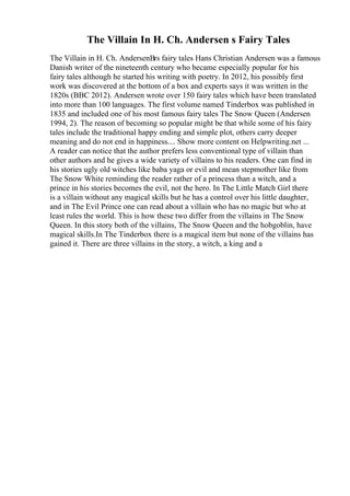 The Villain In H. Ch. Andersen s Fairy Tales
The Villain in H. Ch. AndersenВґs fairy tales Hans Christian Andersen was a famous
Danish writer of the nineteenth century who became especially popular for his
fairy tales although he started his writing with poetry. In 2012, his possibly first
work was discovered at the bottom of a box and experts says it was written in the
1820s (BBC 2012). Andersen wrote over 150 fairy tales which have been translated
into more than 100 languages. The first volume named Tinderbox was published in
1835 and included one of his most famous fairy tales The Snow Queen (Andersen
1994, 2). The reason of becoming so popular might be that while some of his fairy
tales include the traditional happy ending and simple plot, others carry deeper
meaning and do not end in happiness.... Show more content on Helpwriting.net ...
A reader can notice that the author prefers less conventional type of villain than
other authors and he gives a wide variety of villains to his readers. One can find in
his stories ugly old witches like baba yaga or evil and mean stepmother like from
The Snow White reminding the reader rather of a princess than a witch, and a
prince in his stories becomes the evil, not the hero. In The Little Match Girl there
is a villain without any magical skills but he has a control over his little daughter,
and in The Evil Prince one can read about a villain who has no magic but who at
least rules the world. This is how these two differ from the villains in The Snow
Queen. In this story both of the villains, The Snow Queen and the hobgoblin, have
magical skills.In The Tinderbox there is a magical item but none of the villains has
gained it. There are three villains in the story, a witch, a king and a
 