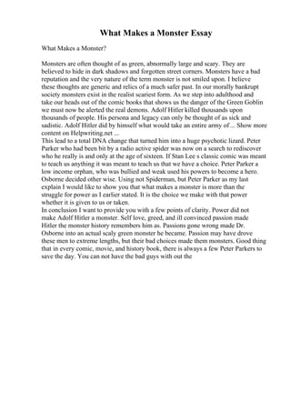 What Makes a Monster Essay
What Makes a Monster?
Monsters are often thought of as green, abnormally large and scary. They are
believed to hide in dark shadows and forgotten street corners. Monsters have a bad
reputation and the very nature of the term monster is not smiled upon. I believe
these thoughts are generic and relics of a much safer past. In our morally bankrupt
society monsters exist in the realist scariest form. As we step into adulthood and
take our heads out of the comic books that shows us the danger of the Green Goblin
we must now be alerted the real demons. Adolf Hitler killed thousands upon
thousands of people. His persona and legacy can only be thought of as sick and
sadistic. Adolf Hitler did by himself what would take an entire army of ... Show more
content on Helpwriting.net ...
This lead to a total DNA change that turned him into a huge psychotic lizard. Peter
Parker who had been bit by a radio active spider was now on a search to rediscover
who he really is and only at the age of sixteen. If Stan Lee s classic comic was meant
to teach us anything it was meant to teach us that we have a choice. Peter Parker a
low income orphan, who was bullied and weak used his powers to become a hero.
Osborne decided other wise. Using not Spiderman, but Peter Parker as my last
explain I would like to show you that what makes a monster is more than the
struggle for power as I earlier stated. It is the choice we make with that power
whether it is given to us or taken.
In conclusion I want to provide you with a few points of clarity. Power did not
make Adolf Hitler a monster. Self love, greed, and ill convinced passion made
Hitler the monster history remembers him as. Passions gone wrong made Dr.
Osborne into an actual scaly green monster he became. Passion may have drove
these men to extreme lengths, but their bad choices made them monsters. Good thing
that in every comic, movie, and history book, there is always a few Peter Parkers to
save the day. You can not have the bad guys with out the
 