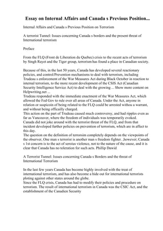 Essay on Internal Affairs and Canada s Previous Position...
Internal Affairs and Canada s Previous Position on Terrorism
A terrorist Tunnel: Issues concerning Canada s borders and the present threat of
International terrorism
Preface
From the FLQ (Front de Liberation du Quebec) crisis to the recent acts of terrorism
by Singh Rayet and the Tiger group, terrorism has found a place in Canadian society.
Because of this, in the last 50 years, Canada has developed several reactionary
policies, and control/Prevention mechanisms to deal with terrorism, including
Trudeau s enforcement of the War Measures Act during Black October in reaction to
internal terrorism, to the more recent development of the CSIS Act (Canadian
Security Intelligence Service Act) to deal with the growing ... Show more content on
Helpwriting.net ...
Trudeau responded with the immediate enactment of the War Measures Act, which
allowed the Fed Gov to rule over all areas of Canada. Under the Act, anyone in
relation or suspicoin of being related to the FLQ could be arrested withou a warrant,
and without being officailly charged.
This action on the part of Trudeau caused much controversy, and had ripples even as
far as Vancouver, where the freedom of individuals was temporarily evoked.
Canada did not joke around with the terrorist threat of the FLQ, and from that
incident developed further policies on prevention of terrorism, which are in affect to
this day.
The question on the definition of terrorsim completely depends on the viewpoints of
the observer, One man s terrorist is another man s freedom fighter. ,however; Canada
s 1st concern is to the act of seroius violence, not to the nature of the cause, and it is
clear that Canada has no toleration for such acts. Phillip Dawid
A Terrorist Tunnel: Issues concerning Canada s Borders and the threat of
International Terrorism
In the last few years Canada has become highly involved with the treat of
international terrorism, and has also become a hide out for international terrorists
ploting against other states around the globe.
Since the FLQ crisis, Canada has had to modify their policies and procedure on
terrorism. The result of international terrorism in Canada was the CSIC Act, and the
establishment of the Canadien Security
 