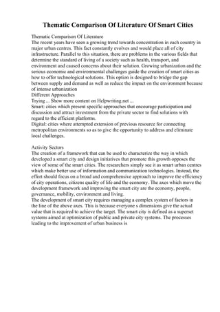 Thematic Comparison Of Literature Of Smart Cities
Thematic Comparison Of Literature
The recent years have seen a growing trend towards concentration in each country in
major urban centres. This fact constantly evolves and would place all of city
infrastructure. Parallel to this situation, there are problems in the various fields that
determine the standard of living of a society such as health, transport, and
environment and caused concerns about their solution. Growing urbanization and the
serious economic and environmental challenges guide the creation of smart cities as
how to offer technological solutions. This option is designed to bridge the gap
between supply and demand as well as reduce the impact on the environment because
of intense urbanization
Different Approaches
Trying ... Show more content on Helpwriting.net ...
Smart: cities which present specific approaches that encourage participation and
discussion and attract investment from the private sector to find solutions with
regard to the efficient platforms.
Digital: cities where attempted extension of previous resource for connecting
metropolitan environments so as to give the opportunity to address and eliminate
local challenges.
Activity Sectors
The creation of a framework that can be used to characterize the way in which
developed a smart city and design initiatives that promote this growth opposes the
view of some of the smart cities. The researchers simply see it as smart urban centres
which make better use of information and communication technologies. Instead, the
effort should focus on a broad and comprehensive approach to improve the efficiency
of city operations, citizens quality of life and the economy. The axes which move the
development framework and improving the smart city are the economy, people,
governance, mobility, environment and living.
The development of smart city requires managing a complex system of factors in
the line of the above axes. This is because everyone s dimensions give the actual
value that is required to achieve the target. The smart city is defined as a superset
systems aimed at optimization of public and private city systems. The processes
leading to the improvement of urban business is
 