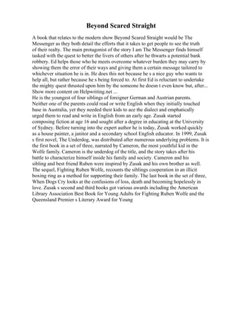 Beyond Scared Straight
A book that relates to the modern show Beyond Scared Straight would be The
Messenger as they both detail the efforts that it takes to get people to see the truth
of their realty. The main protagonist of the story I am The Messenger finds himself
tasked with the quest to better the livers of others after he thwarts a potential bank
robbery. Ed helps those who he meets overcome whatever burden they may carry by
showing them the error of their ways and giving them a certain message tailored to
whichever situation he is in. He does this not because he s a nice guy who wants to
help all, but rather because he s being forced to. At first Ed is reluctant to undertake
the mighty quest thrusted upon him by the someone he doesn t even know but, after...
Show more content on Helpwriting.net ...
He is the youngest of four siblings of foreigner German and Austrian parents.
Neither one of the parents could read or write English when they initially touched
base in Australia, yet they needed their kids to ace the dialect and emphatically
urged them to read and write in English from an early age. Zusak started
composing fiction at age 16 and sought after a degree in educating at the University
of Sydney. Before turning into the expert author he is today, Zusak worked quickly
as a house painter, a janitor and a secondary school English educator. In 1999, Zusak
s first novel, The Underdog, was distributed after numerous underlying problems. It is
the first book in a set of three, narrated by Cameron, the most youthful kid in the
Wolfe family. Cameron is the underdog of the title, and the story takes after his
battle to characterize himself inside his family and society. Cameron and his
sibling and best friend Ruben were inspired by Zusak and his own brother as well.
The sequel, Fighting Ruben Wolfe, recounts the siblings cooperation in an illicit
boxing ring as a method for supporting their family. The last book in the set of three,
When Dogs Cry looks at the confusions of loss, death and becoming hopelessly in
love. Zusak s second and third books got various awards including the American
Library Association Best Book for Young Adults for Fighting Ruben Wolfe and the
Queensland Premier s Literary Award for Young
 