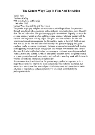 The Gender Wage Gap In Film And Television
Daniel Fare
Professor Coffay
902: Gender, Sex, and Science
12 October 2017
Gender Wage Gap in Film and Television
The gender wage gap and glass escalator are worldwide problems that permeate
through a multitude of occupations, and no industry perpetuates these more blatantly
than film and television. The gender wage gap is the continual disparity between the
average salary of a male worker and the average salary of a female worker with the
same or similar jobs or ranking of job. The glass escalator refers to the idea that
women and minorities progress up the hierarchical ladder in their job fields slower
than men do. In the film and television industry, the gender wage gap and glass
escalator can be seen most prominently between actors and actresses in both leading
and supporting roles; however, this gap can also be seen between male and female
directors. It is also not limited to just one country or continent, spanning across both
North America and Europe. Actresses and female directors across the globe deserve
to be compensated as much as the actors and male directors they work with because it
benefits the industry financially and creatively.
Across many American industries, the gender wage gap has been proven to be a
major financial issue. There is no clear and concrete reason for its existence, but
researchers have found that lowered perceived competence and commitment to the
job, lack of negotiation, and general employer sexism all contribute to the
prolongation of the
 