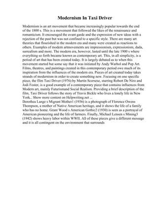 Modernism In Taxi Driver
Modernism is an art movement that became increasingly popular towards the end
of the 1800 s. This is a movement that followed the likes of the renaissance and
romanticism. It encouraged the avant garde and the expression of new ideas with a
rejection of the past but was not confined to a specific style. There are many art
theories that flourished in the modern era and many were created as reactions to
others. Examples of modern artmovements are impressionism, expressionism, dada,
surrealism and more. The modern era, however, lasted until the late 1900 s where
everything so forth became known as contemporary art. This, in all simplicity, is a
period of art that has been created today. It is largely debated as to when this
movement started but some say that it was initiated by Andy Warhol and Pop Art.
Films, theatres, and paintings created in this contemporary period owe much of its
inspiration from the influences of the modern era. Pieces of art created today takes
strands of modernism in order to create something new. Focusing on one specific
piece, the film Taxi Driver (1976) by Martin Scorsese, starring Robert De Niro and
Jodi Foster, is a good example of a contemporary piece that contains influences from
Modern art, mainly Futurismand Social Realism. Providing a brief description of the
film, Taxi Driver follows the story of Travis Bickle who lives a lonely life in New
York... Show more content on Helpwriting.net ...
Dorothea Lange s Migrant Mother1 (1936) is a photograph of Florence Owens
Thompson, a mother of Native American heritage, and it shows the life of a family
who has no home. Grant Wood s American Gothic2 (1930) is seen as a portrayal of
American pioneering and the life of farmers. Finally, Michael Lensen s Mining3
(1942) shows heavy labor within WWII. All of these pieces give a different message
and it is all contingent on the environment that surrounds
 