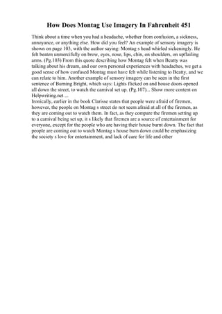 How Does Montag Use Imagery In Fahrenheit 451
Think about a time when you had a headache, whether from confusion, a sickness,
annoyance, or anything else. How did you feel? An example of sensory imagery is
shown on page 103, with the author saying: Montag s head whirled sickeningly. He
felt beaten unmercifully on brow, eyes, nose, lips, chin, on shoulders, on upflailing
arms. (Pg.103) From this quote describing how Montag felt when Beatty was
talking about his dream, and our own personal experiences with headaches, we get a
good sense of how confused Montag must have felt while listening to Beatty, and we
can relate to him. Another example of sensory imagery can be seen in the first
sentence of Burning Bright, which says: Lights flicked on and house doors opened
all down the street, to watch the carnival set up. (Pg.107)... Show more content on
Helpwriting.net ...
Ironically, earlier in the book Clarisse states that people were afraid of firemen,
however, the people on Montag s street do not seem afraid at all of the firemen, as
they are coming out to watch them. In fact, as they compare the firemen setting up
to a carnival being set up, it s likely that firemen are a source of entertainment for
everyone, except for the people who are having their house burnt down. The fact that
people are coming out to watch Montag s house burn down could be emphasizing
the society s love for entertainment, and lack of care for life and other
 