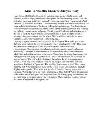 Gran Torino Mise En Scene Analysis Essay
Gran Torino (2008) is best known for the significant theme of redemption and
violence, which is highly empathised throughout the film in sundry scenes. This can
be further explained as the story gradually progresses, and highly demonstrates Walt
Kowalski as a defined individual. There are many mise en elements which display the
story and the significance of the theme redemption and violence. The three mise en
scene elements which empathise on the factors of the theme redemption and violence
are lighting, camera angles and props. The director (Clint Eastwood) also known as
the star of the film, highly utilised the vast elements of mise en scene, which is
portrayed though scenes one and the whole film. In addition, the mise en scene
elements... Show more content on Helpwriting.net ...
Lighting is a great example used to express the feelings of Thao as he was in the
dark and unsure about the acts he was portraying. The acts portrayed by Thao were
out of character as they did not fit the characteristics of the indictable
circumstances. Thao possesses the characteristics of a gentle, scared and caring
personality. The depth of the darkness in the scene also displays the darkness of
what Thao feels at that moment in the scene. Throughout the scene there is only one
light (yellow) displaying the confusion of Thao as he was unsure for the action he
was portraying. The yellow light displayed throughout the scene expresses their
action as Walt was about to shoot Thao but he escaped just after their collision
together as displayed in figure one. The one light in the scene opened Thao s eyes
from the bad. After the incident many of the scenes where shot in natural daylight
displaying the good of Thao as he was not afraid from the Hmong gang members
anymore. Walt is known to be Thao s alternative as Thao helped Walt with numerous
tasks and in return Walt gave him protection from the Hmong gang members due to
his experience in the army displaying redemption. Many facts and evidence display
the theme of redemption throughout the
 