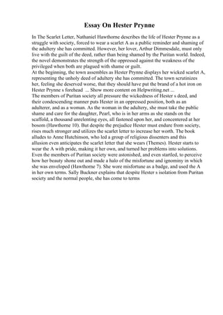 Essay On Hester Prynne
In The Scarlet Letter, Nathaniel Hawthorne describes the life of Hester Prynne as a
struggle with society, forced to wear a scarlet A as a public reminder and shaming of
the adultery she has committed. However, her lover, Arthur Dimmesdale, must only
live with the guilt of the deed, rather than being shamed by the Puritan world. Indeed,
the novel demonstrates the strength of the oppressed against the weakness of the
privileged when both are plagued with shame or guilt.
At the beginning, the town assembles as Hester Prynne displays her wicked scarlet A,
representing the unholy deed of adultery she has committed. The town scrutinizes
her, feeling she deserved worse, that they should have put the brand of a hot iron on
Hester Prynne s forehead ... Show more content on Helpwriting.net ...
The members of Puritan society all pressure the wickedness of Hester s deed, and
their condescending manner puts Hester in an oppressed position, both as an
adulterer, and as a woman. As the woman in the adultery, she must take the public
shame and care for the daughter, Pearl, who is in her arms as she stands on the
scaffold, a thousand unrelenting eyes, all fastened upon her, and concentered at her
bosom (Hawthorne 10). But despite the prejudice Hester must endure from society,
rises much stronger and utilizes the scarlet letter to increase her worth. The book
alludes to Anne Hutchinson, who led a group of religious dissenters and this
allusion even anticipates the scarlet letter that she wears (Themes). Hester starts to
wear the A with pride, making it her own, and turned her problems into solutions.
Even the members of Puritan society were astonished, and even startled, to perceive
how her beauty shone out and made a halo of the misfortune and ignominy in which
she was enveloped (Hawthorne 7). She wore misfortune as a badge, and used the A
in her own terms. Sally Buckner explains that despite Hester s isolation from Puritan
society and the normal people, she has come to terms
 