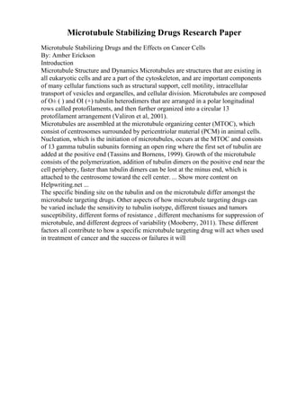 Microtubule Stabilizing Drugs Research Paper
Microtubule Stabilizing Drugs and the Effects on Cancer Cells
By: Amber Erickson
Introduction
Microtubule Structure and Dynamics Microtubules are structures that are existing in
all eukaryotic cells and are a part of the cytoskeleton, and are important components
of many cellular functions such as structural support, cell motility, intracellular
transport of vesicles and organelles, and cellular division. Microtubules are composed
of О± ( ) and ОІ (+) tubulin heterodimers that are arranged in a polar longitudinal
rows called protofilaments, and then further organized into a circular 13
protofilament arrangement (Valiron et al, 2001).
Microtubules are assembled at the microtubule organizing center (MTOC), which
consist of centrosomes surrounded by pericentriolar material (PCM) in animal cells.
Nucleation, which is the initiation of microtubules, occurs at the MTOC and consists
of 13 gamma tubulin subunits forming an open ring where the first set of tubulin are
added at the positive end (Tassins and Bornens, 1999). Growth of the microtubule
consists of the polymerization, addition of tubulin dimers on the positive end near the
cell periphery, faster than tubulin dimers can be lost at the minus end, which is
attached to the centrosome toward the cell center. ... Show more content on
Helpwriting.net ...
The specific binding site on the tubulin and on the microtubule differ amongst the
microtubule targeting drugs. Other aspects of how microtubule targeting drugs can
be varied include the sensitivity to tubulin isotype, different tissues and tumors
susceptibility, different forms of resistance , different mechanisms for suppression of
microtubule, and different degrees of variability (Mooberry, 2011). These different
factors all contribute to how a specific microtubule targeting drug will act when used
in treatment of cancer and the success or failures it will
 