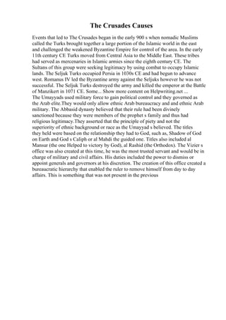 The Crusades Causes
Events that led to The Crusades began in the early 900 s when nomadic Muslims
called the Turks brought together a large portion of the Islamic world in the east
and challenged the weakened Byzantine Empire for control of the area. In the early
11th century CE Turks moved from Central Asia to the Middle East. These tribes
had served as mercenaries in Islamic armies since the eighth century CE. The
Sultans of this group were seeking legitimacy by using combat to occupy Islamic
lands. The Seljuk Turks occupied Persia in 1030s CE and had begun to advance
west. Romanus IV led the Byzantine army against the Seljuks however he was not
successful. The Seljuk Turks destroyed the army and killed the emperor at the Battle
of Manzikert in 1071 CE. Some... Show more content on Helpwriting.net ...
The Umayyads used military force to gain political control and they governed as
the Arab elite.They would only allow ethnic Arab bureaucracy and and ethnic Arab
military. The Abbasid dynasty believed that their rule had been divinely
sanctioned because they were members of the prophet s family and thus had
religious legitimacy.They asserted that the principle of piety and not the
superiority of ethnic background or race as the Umayyad s believed. The titles
they held were based on the relationship they had to God, such as, Shadow of God
on Earth and God s Caliph or al Mahdi the guided one. Titles also included al
Mansur (the one Helped to victory by God), al Rashid (the Orthodox). The Vizier s
office was also created at this time, he was the most trusted servant and would be in
charge of military and civil affairs. His duties included the power to dismiss or
appoint generals and governors at his discretion. The creation of this office created a
bureaucratic hierarchy that enabled the ruler to remove himself from day to day
affairs. This is something that was not present in the previous
 