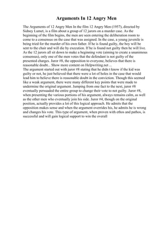 Arguments In 12 Angry Men
The Arguments of 12 Angry Men In the film 12 Angry Men (1957), directed by
Sidney Lumet, is a film about a group of 12 jurors on a murder case. As the
beginning of the film begins, the men are seen entering the deliberation room to
come to a consensus on the case that was assigned. In the case, a young juvenile is
being tried for the murder of his own father. If he is found guilty, the boy will be
sent to the chair and will die by execution. If he is found not guilty then he will live.
As the 12 jurors all sit down to make a beginning vote (aiming to create a unanimous
consensus), only one of the men votes that the defendant is not guilty of the
presented charges. Juror #8, the opposition to everyone, believes that there is
reasonable doubt... Show more content on Helpwriting.net ...
The argument started out with juror #8 stating that he didn t know if the kid was
guilty or not, he just believed that there were a lot of holes in the case that would
lead him to believe there is reasonable doubt in the conviction. Though this seemed
like a weak argument, there were many different key points that were made to
undermine the original argument. Jumping from one fact to the next, juror #8
eventually persuaded the entire group to change their vote to not guilty. Juror #8,
when presenting the various portions of his argument, always remains calm, as well
as the other men who eventually join his side. Juror #4, though on the original
position, actually provides a lot of this logical approach. He admits that the
opposition makes sense and when the argument overrides his, he admits he is wrong
and changes his vote. This type of argument, when proven with ethos and pathos, is
successful and will gain logical support to win the overall
 