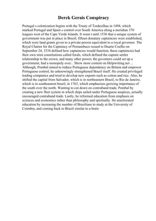 Derek Gerais Conspiracy
Portugal s colonization begins with the Treaty of Tordesilhas in 1494, which
marked Portugal and Spain s control over South America along a meridian 370
leagues west of the Cape Verde Islands. It wasn t until 1536 that a unique system of
government was put in place in Brazil; fifteen donatary captaincies were established,
which were land grants given to a private person equivalent to a royal governor. The
Royal Charter for the Captaincy of Pernambuco issued to Duarte Coelho on
September 24, 1534 defined how captaincies would function; these captaincies had
their own mini constitutions called forals, which defined the captain settler
relationship to the crown, and many other power; the governors could set up a
government, had a monopoly over... Show more content on Helpwriting.net ...
Although, Pombal aimed to reduce Portuguese dependency on Britain and empower
Portuguese control, he unknowingly strengthened Brazil itself. He created privileged
trading companies and tried to develop new exports such as cotton and rice. Also, he
shifted the capital from Salvador, which is in northeastern Brazil, to Rio de Janeiro,
which is in southeastern brazil, in 1763, which emphasizes growing importance of
the south over the north. Wanting to cut down on contraband trade, Pombal by
creating a new fleet system in which ships sailed under Portuguese auspices, actually
encouraged contraband trade. Lastly, he reformed education from emphasis on
sciences and economics rather than philosophy and spiritually. He ameliorated
education by increasing the number of Brazilians to study at the University of
Coimbra, and coming back to Brazil similar to a brain
 