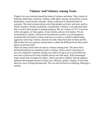 Violence And Violence Among Teens
Chapter five was centered around the kinds of violence and abuse. They consist of
bullying, child abuse, domestic violence, elder abuse, hazing, sexual abuse, sexual
harassment, sexual assault, and rape. Abuse is physical or emotional harm to
someone. The most common abuse come from people you know and trust, such as
family members, friends, boyfriends, or girlfriends. Violence is any physical force
that is used to harm people or damage property. We see violence on TV, in movies,
in the newspaper, in video games, in our schools, and our own homes. We are
surrounded by violence. Section one focused more on how to avoid dangerous
situations that can lead to violence and ways to resolve a conflict without being
aggressive and using violence. Section two talks about the kinds of abuse and the
effects they have on a person. Section three is about the different forms that sexual
abuse can present itself.
There are many factors that can lead to violence among teens. The stress from
feeling threatened can sometimes lead to violence. Stress can be a big factor in
how you respond to situations. Being very tired or living in an overcrowded area
can cause a person to be more irritable and act out with anger. With unmanaged
anger comes lack of respect for others, which can lead to conflict. Having negative
opinions about people because of their race, ethnicity, gender, religion, or how they
dress are ways of being disrespectful. This can also be known as bullying. Bullying is
scaring
 