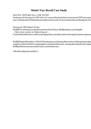 Mattel Toys Recall Case Study
MATTEL TOYS RECALL CASE STUDY
Productrecall:OnAugust14,2007,theU.S.ConsumerProductSafetyCommission(CPSC)incoopera
stoys.OnSeptember4,Mattelannouncedthreemorerecalls.Somewereduetotheuseofleadpaint,whil
OnAugust2,2007,Mattel sFisher
ВвЂђPricesubsidiaryrecalledalmostonemillionChinese ВвЂђmadetoys,includingthe
... Show more content on Helpwriting.net ...
ClearlyMatteldidnothavesufficientlytightqualitycontrolproceduresinitssupplychaintocompensat
ВвЂђWhathasMatteldone!:TheCEOhastakenpersonalchargeofthesituation.Hehasapologizedpu
ssuppliers.Matteliseffectivelygettingthewordoutabouttherecall.Amongothermethods,thecompan
ВвЂђtrafficInternetsitessuchasYahoo.comtofindowners
oftheaffectedproductsanddrive
 