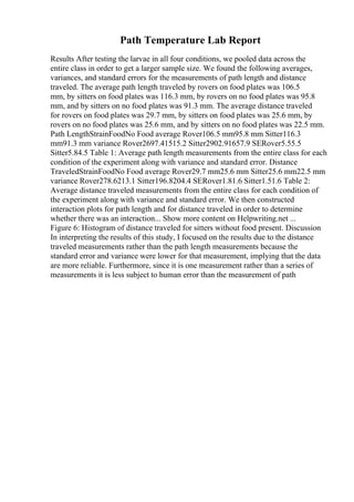 Path Temperature Lab Report
Results After testing the larvae in all four conditions, we pooled data across the
entire class in order to get a larger sample size. We found the following averages,
variances, and standard errors for the measurements of path length and distance
traveled. The average path length traveled by rovers on food plates was 106.5
mm, by sitters on food plates was 116.3 mm, by rovers on no food plates was 95.8
mm, and by sitters on no food plates was 91.3 mm. The average distance traveled
for rovers on food plates was 29.7 mm, by sitters on food plates was 25.6 mm, by
rovers on no food plates was 25.6 mm, and by sitters on no food plates was 22.5 mm.
Path LengthStrainFoodNo Food average Rover106.5 mm95.8 mm Sitter116.3
mm91.3 mm variance Rover2697.41515.2 Sitter2902.91657.9 SERover5.55.5
Sitter5.84.5 Table 1: Average path length measurements from the entire class for each
condition of the experiment along with variance and standard error. Distance
TraveledStrainFoodNo Food average Rover29.7 mm25.6 mm Sitter25.6 mm22.5 mm
variance Rover278.6213.1 Sitter196.8204.4 SERover1.81.6 Sitter1.51.6 Table 2:
Average distance traveled measurements from the entire class for each condition of
the experiment along with variance and standard error. We then constructed
interaction plots for path length and for distance traveled in order to determine
whether there was an interaction... Show more content on Helpwriting.net ...
Figure 6: Histogram of distance traveled for sitters without food present. Discussion
In interpreting the results of this study, I focused on the results due to the distance
traveled measurements rather than the path length measurements because the
standard error and variance were lower for that measurement, implying that the data
are more reliable. Furthermore, since it is one measurement rather than a series of
measurements it is less subject to human error than the measurement of path
 