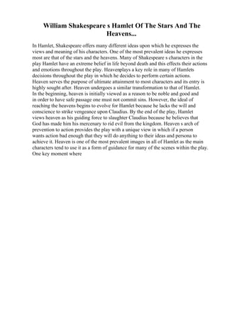 William Shakespeare s Hamlet Of The Stars And The
Heavens...
In Hamlet, Shakespeare offers many different ideas upon which he expresses the
views and meaning of his characters. One of the most prevalent ideas he expresses
most are that of the stars and the heavens. Many of Shakespeare s characters in the
play Hamlet have an extreme belief in life beyond death and this effects their actions
and emotions throughout the play. Heavenplays a key role in many of Hamlets
decisions throughout the play in which he decides to perform certain actions.
Heaven serves the purpose of ultimate attainment to most characters and its entry is
highly sought after. Heaven undergoes a similar transformation to that of Hamlet.
In the beginning, heaven is initially viewed as a reason to be noble and good and
in order to have safe passage one must not commit sins. However, the ideal of
reaching the heavens begins to evolve for Hamlet because he lacks the will and
conscience to strike vengeance upon Claudius. By the end of the play, Hamlet
views heaven as his guiding force to slaughter Claudius because he believes that
God has made him his mercenary to rid evil from the kingdom. Heaven s arch of
prevention to action provides the play with a unique view in which if a person
wants action bad enough that they will do anything to their ideas and persona to
achieve it. Heaven is one of the most prevalent images in all of Hamlet as the main
characters tend to use it as a form of guidance for many of the scenes within the play.
One key moment where
 