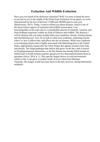Extinction And Wildlife Extinction
Have you ever heard of the Holocene extinction? Well, I m sorry to break the news
to you but we are in the middle of the Sixth Great Extinction of our planet, an event
characterized by the loss of between 17,000 and 100,000 species each year
(Biodiversity, 2013). Today, I want to inform you about diseases, which is one of
the lesser known aspects of extinction and wildlife conservation. I am
knowledgeable on this topic due to a considerable amount of scholarly, research, and
from firsthand experience within my field of fisheries and wildlife. The diseases I
will be sharing with you today include white nose syndrome, chronic wasting disease,
and chytridiomycosis. First, let us look at white nose syndrome, explaining exactly
what it is, how it affects bats, and effects this has on humans. White nose syndrome
is an emerging disease that is highly associated with hibernating bats in the United
States, appropriately named after the white fungus that appears around a bats body
and muzzle. The fungal pathogen that infects and grows on the bat s skin is known
as Pseudogymnoascus destructans, so far this disease has already killed around six
million bats in North America and has spread over two thousand kilometers from its
epicenter (Alves, 2014, p. 1). This specific fungus thrives in cold environments
which is why it can grow so readily inside of caves where bats hibernate.
Typically, this fungus would not cause harm to the bats, however, during hibernation
metabolic
 