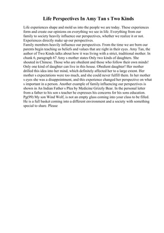 Life Perspectives In Amy Tan s Two Kinds
Life experiences shape and mold us into the people we are today. These experiences
form and create our opinions on everything we see in life. Everything from our
family to society heavily influence our perspectives, whether we realize it or not.
Experiences directly make up our perspectives.
Family members heavily influence our perspectives. From the time we are born our
parents begin teaching us beliefs and values that are right in their eyes. Amy Tan, the
author of Two Kinds talks about how it was living with a strict, traditional mother. In
chunk 6, paragraph 67 Amy s mother states Only two kinds of daughters. She
shouted in Chinese. Those who are obedient and those who follow their own minds!
Only one kind of daughter can live in this house. Obedient daughter! Her mother
drilled this idea into her mind, which definitely affected her to a large extent. Her
mother s expectations were too much, and she could never fulfill them. In her mother
s eyes she was a disappointment, and this experience changed her perspective on what
s important in a person. Another example of family influencing our perspectives is
shown in An Indian Father s Plea by Medicine Grizzly Bear. In the personal letter
from a father to his son s teacher he expresses his concerns for his sons education.
Pg(99) My son Wind Wolf, is not an empty glass coming into your class to be filled.
He is a full basket coming into a different environment and a society with something
special to share. Please
 
