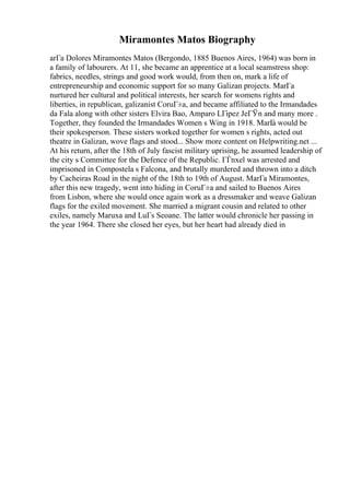 Miramontes Matos Biography
arГa Dolores Miramontes Matos (Bergondo, 1885 Buenos Aires, 1964) was born in
a family of labourers. At 11, she became an apprentice at a local seamstress shop:
fabrics, needles, strings and good work would, from then on, mark a life of
entrepreneurship and economic support for so many Galizan projects. MarГa
nurtured her cultural and political interests, her search for womens rights and
liberties, in republican, galizanist CoruГ±a, and became affiliated to the Irmandades
da Fala along with other sisters Elvira Bao, Amparo LГіpez JeГЎn and many more .
Together, they founded the Irmandades Women s Wing in 1918. MarГ
a would be
their spokesperson. These sisters worked together for women s rights, acted out
theatre in Galizan, wove flags and stood... Show more content on Helpwriting.net ...
At his return, after the 18th of July fascist military uprising, he assumed leadership of
the city s Committee for the Defence of the Republic. ГЃnxel was arrested and
imprisoned in Compostela s Falcona, and brutally murdered and thrown into a ditch
by Cacheiras Road in the night of the 18th to 19th of August. MarГa Miramontes,
after this new tragedy, went into hiding in CoruГ±a and sailed to Buenos Aires
from Lisbon, where she would once again work as a dressmaker and weave Galizan
flags for the exiled movement. She married a migrant cousin and related to other
exiles, namely Maruxa and LuГs Seoane. The latter would chronicle her passing in
the year 1964. There she closed her eyes, but her heart had already died in
 
