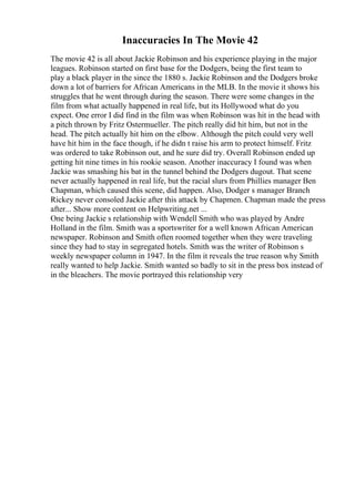 Inaccuracies In The Movie 42
The movie 42 is all about Jackie Robinson and his experience playing in the major
leagues. Robinson started on first base for the Dodgers, being the first team to
play a black player in the since the 1880 s. Jackie Robinson and the Dodgers broke
down a lot of barriers for African Americans in the MLB. In the movie it shows his
struggles that he went through during the season. There were some changes in the
film from what actually happened in real life, but its Hollywood what do you
expect. One error I did find in the film was when Robinson was hit in the head with
a pitch thrown by Fritz Ostermueller. The pitch really did hit him, but not in the
head. The pitch actually hit him on the elbow. Although the pitch could very well
have hit him in the face though, if he didn t raise his arm to protect himself. Fritz
was ordered to take Robinson out, and he sure did try. Overall Robinson ended up
getting hit nine times in his rookie season. Another inaccuracy I found was when
Jackie was smashing his bat in the tunnel behind the Dodgers dugout. That scene
never actually happened in real life, but the racial slurs from Phillies manager Ben
Chapman, which caused this scene, did happen. Also, Dodger s manager Branch
Rickey never consoled Jackie after this attack by Chapmen. Chapman made the press
after... Show more content on Helpwriting.net ...
One being Jackie s relationship with Wendell Smith who was played by Andre
Holland in the film. Smith was a sportswriter for a well known African American
newspaper. Robinson and Smith often roomed together when they were traveling
since they had to stay in segregated hotels. Smith was the writer of Robinson s
weekly newspaper column in 1947. In the film it reveals the true reason why Smith
really wanted to help Jackie. Smith wanted so badly to sit in the press box instead of
in the bleachers. The movie portrayed this relationship very
 