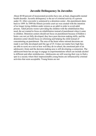Juvenile Delinquency In Juveniles
About 40 80 percent of incarcerated juveniles have one ,at least, diagnosable mental
health disorder. Juvenile delinquency is the act of criminal activity of a person
under 18. After a juvenile is sentenced to a detention center , this punishment dates
back to 1899. In 1899 the Illinois juvenile court act was created with the intention
of no longer trying children under sixteen as an adult in order to avoid adult
prisons. Adult prisons weren t providing the children with the rehabilitation they
need, the act wanted to focus on rehabilitation instead of punishment when it came
to children. Detention centers should not focus on punishment because cChildren s
brain s are not yet fully developed, they have poor decision making skills, and the
detention center should focus on reforming and helping the child instead of
concentrating on punishment. The area of the brain where rational decisions are
made is not fully developed until the age of 25. It does not matter how high they
are able to score on a test or how well they do in school, the emotional part of an
adolescent s brain and the decision making area is still developing a connection. The
adolescent brain has an urge to engage in experimentations which can include alcohol
to different and other misbehaviors. Adolescents are still weaving their way to find a
spot in a society where their impressionable young brains are influenced by criminal
activities that seem acceptable. Young brains are not
 