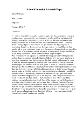 School Counselor Research Paper
Blaize Williams
Mrs. Lozares
English II
February 13 2017
Counselor
1. I want to be a school counselor because it seems like fun. As a school counselor
you have many responsibilities but they mainly involve children and although I
don t personally like children they do seem to like me for some unknown reason
making it easy for me to deal with them, and I like doing easy work. Counseling
doesn t really get paid to well but you can get summers off if you re good at
negotiating though you don t work you don t get paid so you would have to find
another job to keep you in your house over the summers. Counseling is not something
that the faint of heart should get into because it is very possible that you could hear
or see things that would ... Show more content on Helpwriting.net ...
As a counselor you are expected to help kids become good hard working citizens,
and not thugs or common criminals like most kids try to be any ways. You have to
help them mature and grow into the people that their parents will one day be proud
of and then when their grown up you help their kids with all of their problems so
that this cycle can continue over and over again. 5. As far as I could find there are
three groups that would hire an school counselor and the first is public schools where
they feel it s best if you have a little teaching experience so that if needed they can
teach a lesson to all of the students in a class, administrative offices they would hire
school counselors because they don t trust schools to do it right, private schools
you are expected to be perfect if you re not they don t want you you can t have bad
habits you have to be obedient all of the time and you must tutor some of the
students when you have the time. In all three of the groups you are likely going to
here depressing things which for some reason don t bother me, but even if you are
unaffected then you are expected to take action unless you are in a private school
then that can get you fired in a heartbeat. 11. You must have a masters degree and I
don t know of any places that have classes for counseling so you might have to go to
a well known college to get it and then there still aren t very many open slots for
counseling jobs so if you find one good for
 