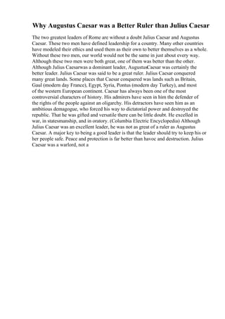 Why Augustus Caesar was a Better Ruler than Julius Caesar
The two greatest leaders of Rome are without a doubt Julius Caesar and Augustus
Caesar. These two men have defined leadership for a country. Many other countries
have modeled their ethics and used them as their own to better themselves as a whole.
Without these two men, our world would not be the same in just about every way.
Although these two men were both great, one of them was better than the other.
Although Julius Caesarwas a dominant leader, AugustusCaesar was certainly the
better leader. Julius Caesar was said to be a great ruler. Julius Caesar conquered
many great lands. Some places that Caesar conquered was lands such as Britain,
Gaul (modern day France), Egypt, Syria, Pontus (modern day Turkey), and most
of the western European continent. Caesar has always been one of the most
controversial characters of history. His admirers have seen in him the defender of
the rights of the people against an oligarchy. His detractors have seen him as an
ambitious demagogue, who forced his way to dictatorial power and destroyed the
republic. That he was gifted and versatile there can be little doubt. He excelled in
war, in statesmanship, and in oratory. (Columbia Electric Encyclopedia) Although
Julius Caesar was an excellent leader, he was not as great of a ruler as Augustus
Caesar. A major key to being a good leader is that the leader should try to keep his or
her people safe. Peace and protection is far better than havoc and destruction. Julius
Caesar was a warlord, not a
 