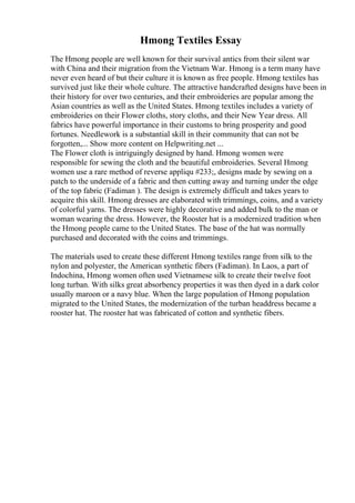 Hmong Textiles Essay
The Hmong people are well known for their survival antics from their silent war
with China and their migration from the Vietnam War. Hmong is a term many have
never even heard of but their culture it is known as free people. Hmong textiles has
survived just like their whole culture. The attractive handcrafted designs have been in
their history for over two centuries, and their embroideries are popular among the
Asian countries as well as the United States. Hmong textiles includes a variety of
embroideries on their Flower cloths, story cloths, and their New Year dress. All
fabrics have powerful importance in their customs to bring prosperity and good
fortunes. Needlework is a substantial skill in their community that can not be
forgotten,... Show more content on Helpwriting.net ...
The Flower cloth is intriguingly designed by hand. Hmong women were
responsible for sewing the cloth and the beautiful embroideries. Several Hmong
women use a rare method of reverse appliqu #233;, designs made by sewing on a
patch to the underside of a fabric and then cutting away and turning under the edge
of the top fabric (Fadiman ). The design is extremely difficult and takes years to
acquire this skill. Hmong dresses are elaborated with trimmings, coins, and a variety
of colorful yarns. The dresses were highly decorative and added bulk to the man or
woman wearing the dress. However, the Rooster hat is a modernized tradition when
the Hmong people came to the United States. The base of the hat was normally
purchased and decorated with the coins and trimmings.
The materials used to create these different Hmong textiles range from silk to the
nylon and polyester, the American synthetic fibers (Fadiman). In Laos, a part of
Indochina, Hmong women often used Vietnamese silk to create their twelve foot
long turban. With silks great absorbency properties it was then dyed in a dark color
usually maroon or a navy blue. When the large population of Hmong population
migrated to the United States, the modernization of the turban headdress became a
rooster hat. The rooster hat was fabricated of cotton and synthetic fibers.
 