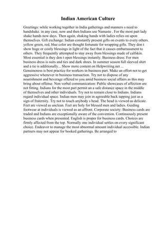 Indian American Culture
Greetings: while working together in India gatherings and manners s need to
handshake. in any case, now and then Indians use Namaste . For the most part lady
shake hands now days. Then again, shaking hands with ladies relies on upon
themselves. Gift exchange: Indian constantly present gifts on events to every others.
yellow green, red, blue color are thought fortunate for wrapping gifts. They don t
show huge or costly blessings in light of the fact that it causes embarrassment to
others. They frequently attempted to stay away from blessings made of calfskin.
Most essential is they don t open blessings instantly. Business dress: For men
business dress is suits and ties and dark shoes. In summer season full sleeved shirt
and a tie is additionally... Show more content on Helpwriting.net ...
Genuineness is best practice for workers in business part. Make an effort not to get
aggressive whenever in business transaction. Try not to dispose of any
nourishment and beverage offered to you amid business social affairs as this may
bring about offense. Non verbal communication: Public showcases of affection are
not fitting. Indians for the most part permit an a safe distance space in the middle
of themselves and other individuals. Try not to remain close to Indians. Indians
regard individual space. Indian men may join in agreeable back tapping just as a
sign of fraternity. Try not to touch anybody s head. The head is viewed as delicate.
Feet are viewed as unclean. Feet are holy for blessed men and ladies. Guiding
footwear at individuals is viewed as an affront. Corporate society: Business cards are
traded and Indians are exceptionally aware of the convention. Continuously present
business cards when presented. English is proper for business cards. Choices are
firmly affected from the top. Normally one individual settles on every significant
choice. Endeavor to manage the most abnormal amount individual accessible. Indian
partners may not appear for booked gatherings. Be arranged to
 